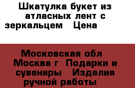 Шкатулка-букет из атласных лент с зеркальцем › Цена ­ 1 500 - Московская обл., Москва г. Подарки и сувениры » Изделия ручной работы   